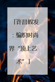 许昌假发：编织时尚界“顶上艺术”