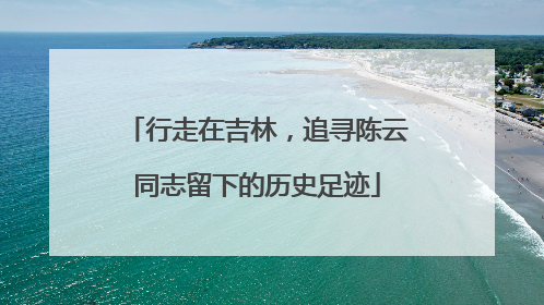 行走在吉林，追寻陈云同志留下的历史足迹