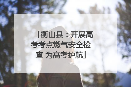 衡山县：开展高考考点燃气安全检查 为高考护航