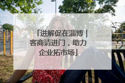 进解促在淄博｜客商请进门，助力企业拓市场