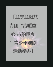 辽宁辽阳共青团“青暖童心 古韵承今”青少年观剧活动举办