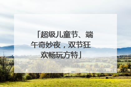 超级儿童节、端午奇妙夜，双节狂欢畅玩方特