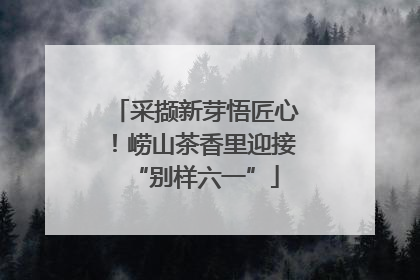 采撷新芽悟匠心！崂山茶香里迎接“别样六一”