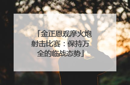 金正恩观摩火炮射击比赛：保持万全的临战态势