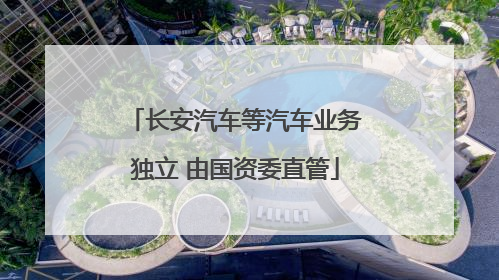 长安汽车等汽车业务独立 由国资委直管