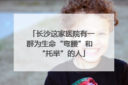 长沙这家医院有一群为生命“弯腰”和“托举”的人