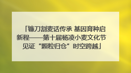 镰刀割麦话传承 基因育种启新程——第十届杨凌小麦文化节见证“颗粒归仓”时空跨越