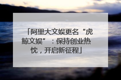 阿里大文娱更名“虎鲸文娱”：保持创业热忱，开启新征程