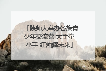陕师大举办各族青少年交流营 大手牵小手 红烛耀未来