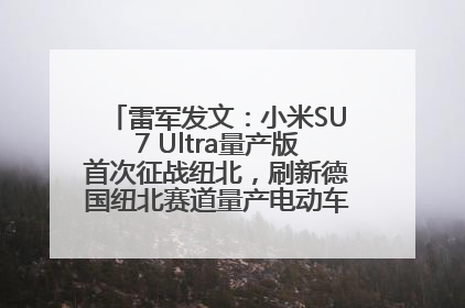 雷军发文：小米SU7 Ultra量产版首次征战纽北，刷新德国纽北赛道量产电动车圈速纪录，成为纽北史上最速量产电动车