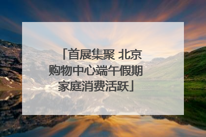 首展集聚 北京购物中心端午假期家庭消费活跃