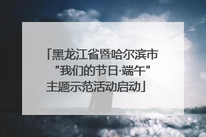 黑龙江省暨哈尔滨市“我们的节日·端午”主题示范活动启动
