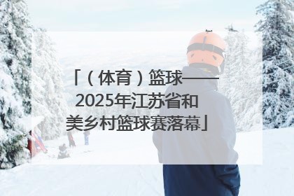 （体育）篮球——2025年江苏省和美乡村篮球赛落幕