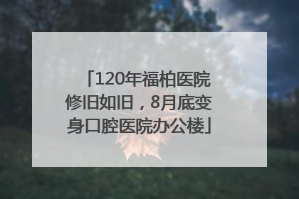 120年福柏医院修旧如旧，8月底变身口腔医院办公楼