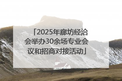 2025年廊坊经洽会举办30余场专业会议和招商对接活动