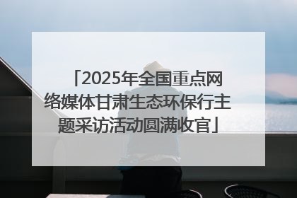 2025年全国重点网络媒体甘肃生态环保行主题采访活动圆满收官