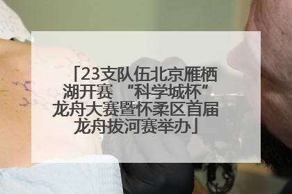 23支队伍北京雁栖湖开赛 “科学城杯”龙舟大赛暨怀柔区首届龙舟拔河赛举办