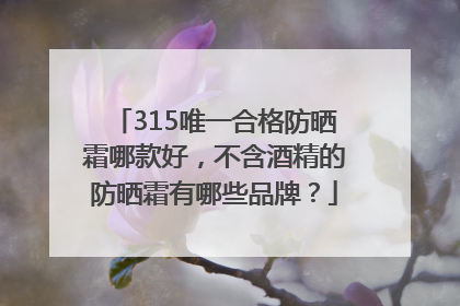 315唯一合格防晒霜哪款好，不含酒精的防晒霜有哪些品牌？