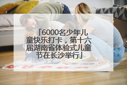 6000名少年儿童快乐打卡，第十六届湖南省体验式儿童节在长沙举行