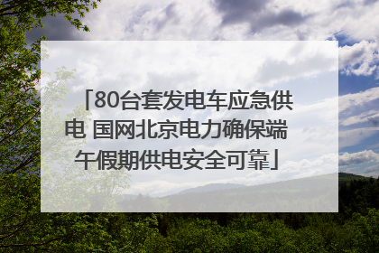 80台套发电车应急供电 国网北京电力确保端午假期供电安全可靠